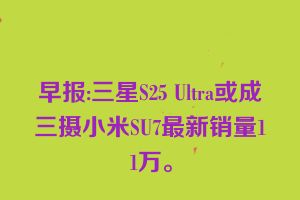 早报:三星S25 Ultra或成三摄小米SU7最新销量11万。